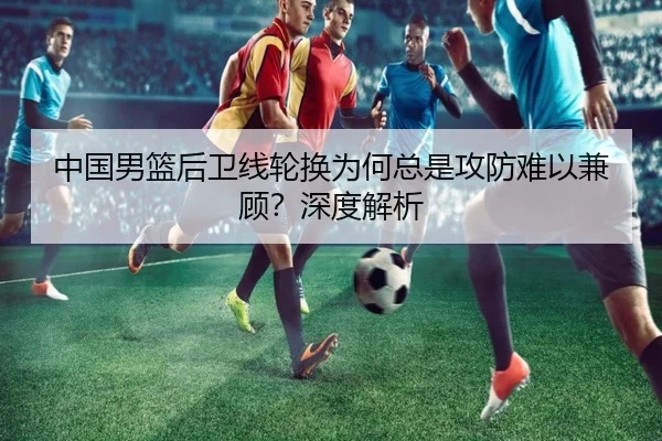 中国男篮后卫线轮换为何总是攻防难以兼顾？深度解析